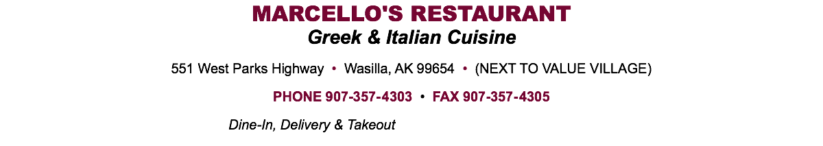 MARCELLO'S RESTAURANT Greek & Italian Cuisine 551 West Parks Highway • Wasilla, AK 99654 • (NEXT TO VALUE VILLAGE) PHONE 907-357-4303 • FAX 907-357-4305 Dine-In, Delivery & Takeout 